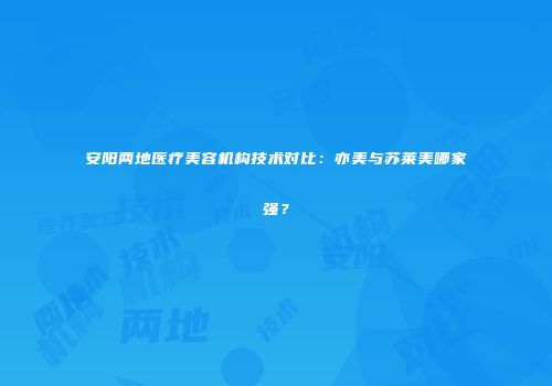 安阳两地医疗美容机构技术对比：亦美与苏莱美哪家强？