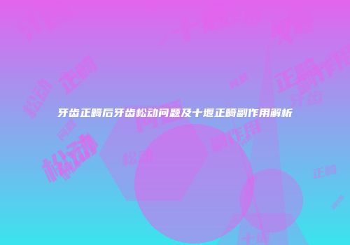 牙齿正畸后牙齿松动问题及十堰正畸副作用解析