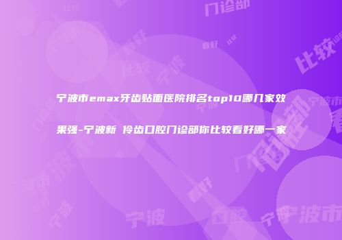 宁波市emax牙齿贴面医院排名top10哪几家效果强-宁波新碶伶齿口腔门诊部你比较看好哪一家