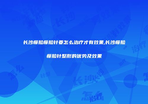 长沙瘦脸瘦脸针要怎么治疗才有效果,长沙瘦脸瘦脸针整形的优势及效果