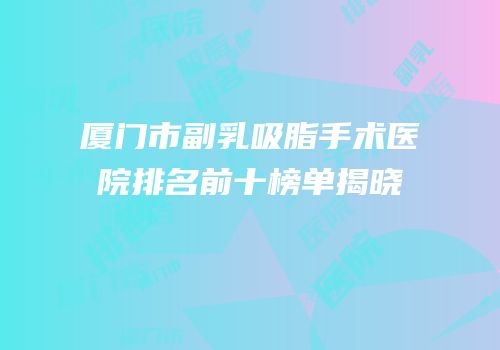 厦门市副乳吸脂手术医院排名前十榜单揭晓