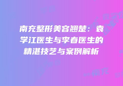 南充整形美容翘楚：袁学江医生与李春医生的精湛技艺与案例解析