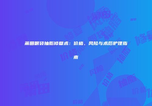 莆田眼袋抽脂修复术：价格、风险与术后护理指南