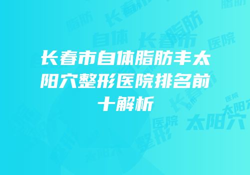 长春市自体脂肪丰太阳穴整形医院排名前十解析