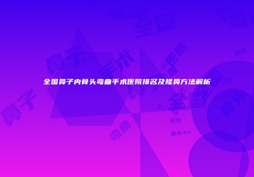 全国鼻子内骨头弯曲手术医院排名及隆鼻方法解析