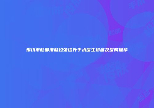 银川市脸部皮肤松弛提升手术医生排名及医院推荐