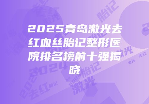 2025青岛激光去红血丝胎记整形医院排名榜前十强揭晓