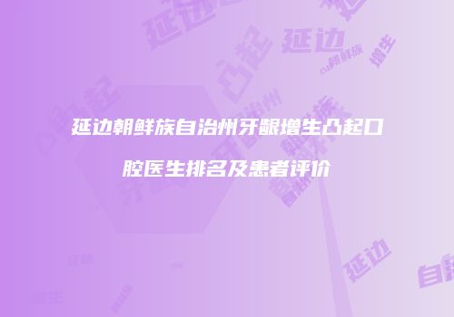 延边朝鲜族自治州牙龈增生凸起口腔医生排名及患者评价