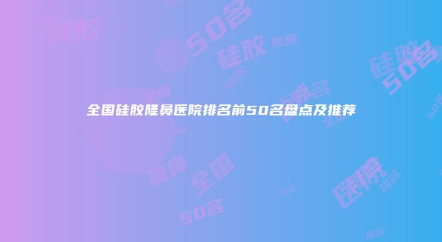 全国硅胶隆鼻医院排名前50名盘点及推荐
