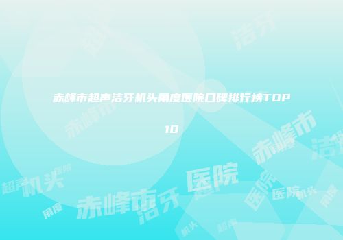 赤峰市超声洁牙机头角度医院口碑排行榜TOP10