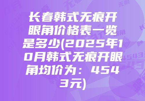 长春韩式无痕开眼角价格表一览是多少(2025年10月韩式无痕开眼角均价为：4543元)