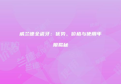 威兰德全瓷牙：优势、价格与使用年限揭秘