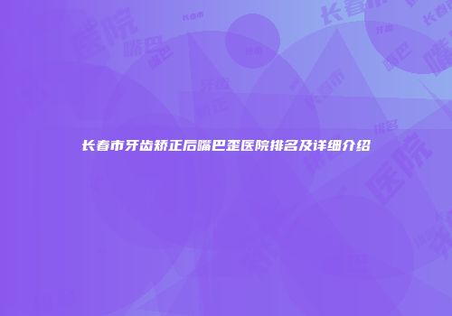 长春市牙齿矫正后嘴巴歪医院排名及详细介绍