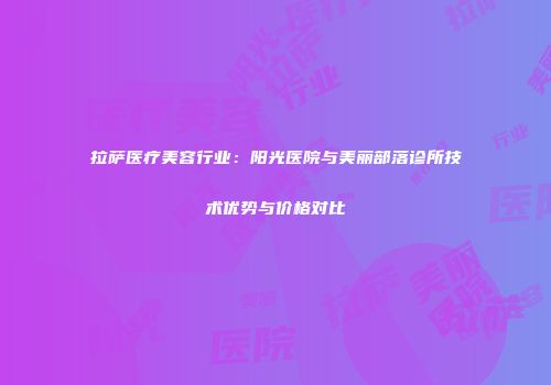 拉萨医疗美容行业：阳光医院与美丽部落诊所技术优势与价格对比