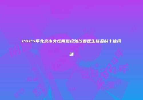 2025年北京市女性阴道松弛改善医生排名前十佳揭晓