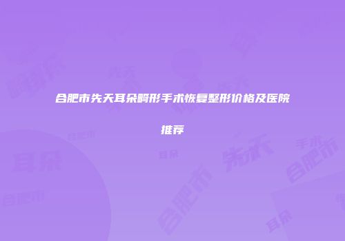合肥市先天耳朵畸形手术恢复整形价格及医院推荐