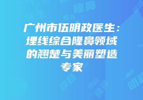 广州市伍明政医生：埋线综合隆鼻领域的翘楚与美丽塑造专家