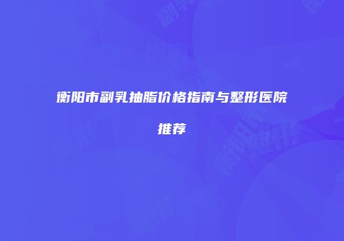衡阳市副乳抽脂价格指南与整形医院推荐