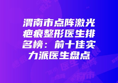 渭南市点阵激光疤痕整形医生排名榜：前十佳实力派医生盘点