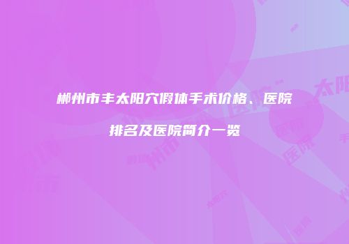 郴州市丰太阳穴假体手术价格、医院排名及医院简介一览