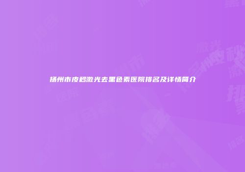 扬州市皮秒激光去黑色素医院排名及详情简介