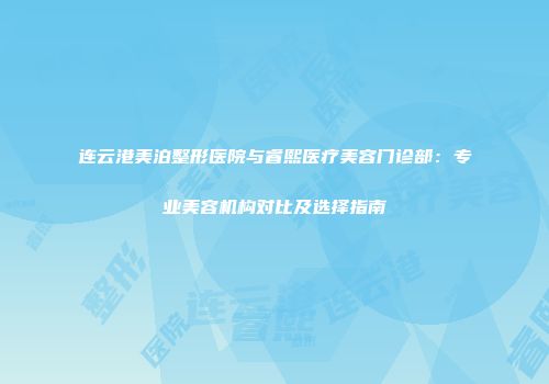 连云港美泊整形医院与睿熙医疗美容门诊部：专业美容机构对比及选择指南