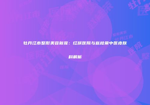牡丹江市整形美容新宠：红旗医院与赵桂荣中医皮肤科解析