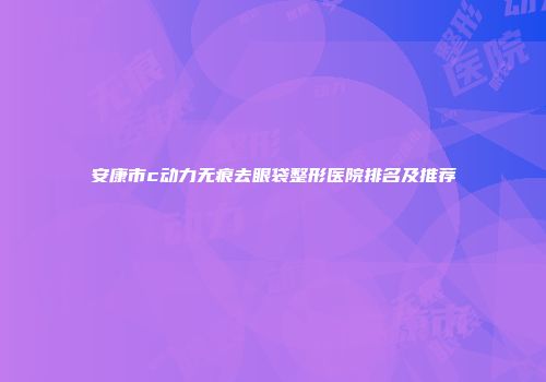 安康市c动力无痕去眼袋整形医院排名及推荐