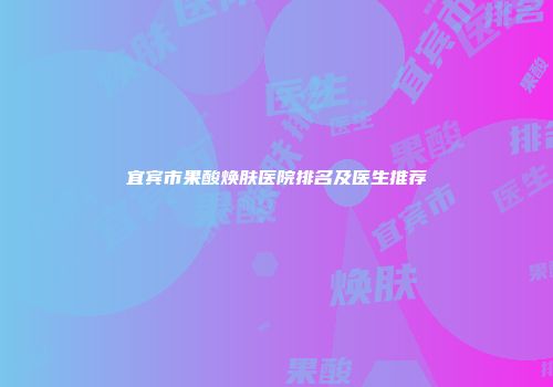 宜宾市果酸焕肤医院排名及医生推荐