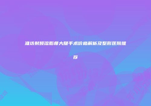 潍坊射频溶脂瘦大腿手术价格解析及整形医院推荐