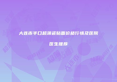 大连市半口超薄瓷贴面价格行情及医院医生推荐