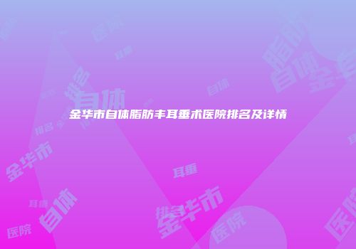 金华市自体脂肪丰耳垂术医院排名及详情