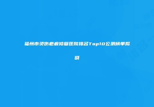 福州市烫伤疤痕修复医院排名Top10公测榜单揭晓