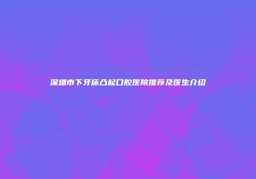 深圳市下牙床凸起口腔医院推荐及医生介绍