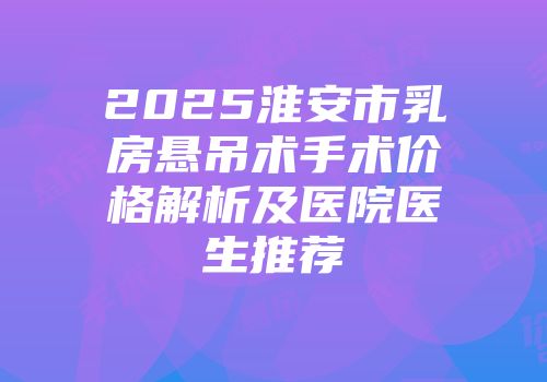 2025淮安市乳房悬吊术手术价格解析及医院医生推荐
