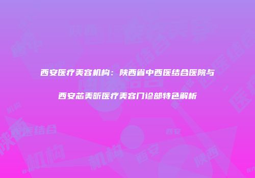 西安医疗美容机构：陕西省中西医结合医院与西安芯美昕医疗美容门诊部特色解析