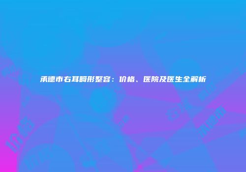 承德市右耳畸形整容：价格、医院及医生全解析