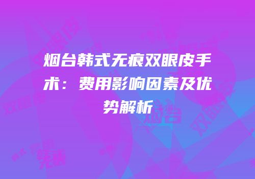烟台韩式无痕双眼皮手术：费用影响因素及优势解析