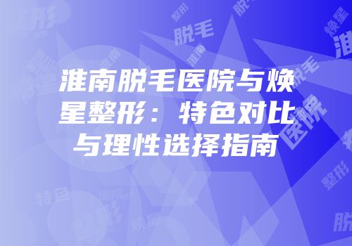 淮南脱毛医院与焕星整形：特色对比与理性选择指南
