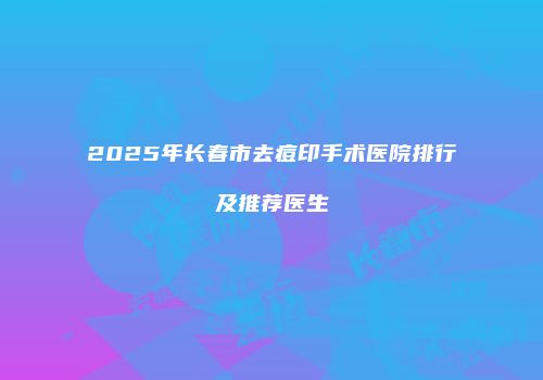 2025年长春市去痘印手术医院排行及推荐医生