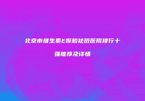 北京市维生素E擦脸祛斑医院排行十强推荐及详情