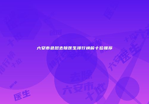 六安市色斑去除医生排行榜前十位推荐