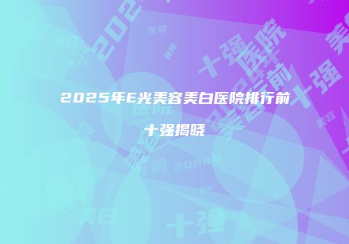2025年E光美容美白医院排行前十强揭晓