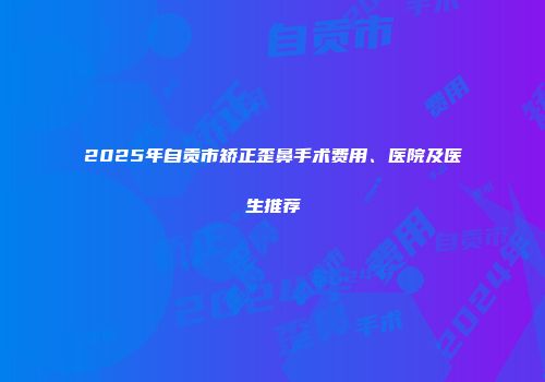 2025年自贡市矫正歪鼻手术费用、医院及医生推荐