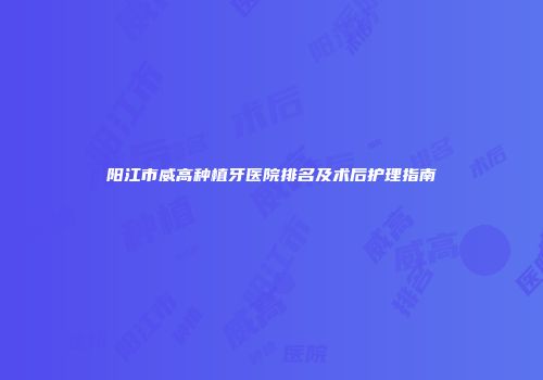 阳江市威高种植牙医院排名及术后护理指南
