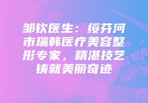 邹钦医生：绥芬河市瑞韩医疗美容整形专家，精湛技艺铸就美丽奇迹