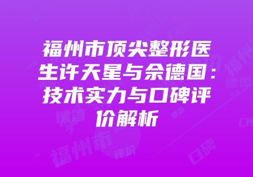 福州市顶尖整形医生许天星与佘德国：技术实力与口碑评价解析