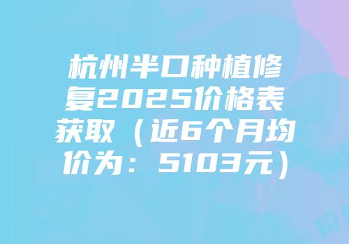 杭州半口种植修复2025价格表获取（近6个月均价为：5103元）