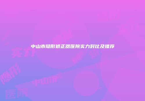 中山市隐形矫正器医院实力对比及推荐