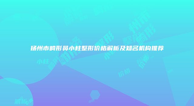 扬州市畸形鼻小柱整形价格解析及知名机构推荐